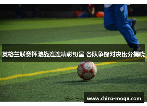 英格兰联赛杯激战连连精彩纷呈 各队争锋对决比分揭晓