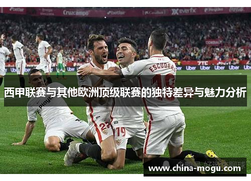 西甲联赛与其他欧洲顶级联赛的独特差异与魅力分析
